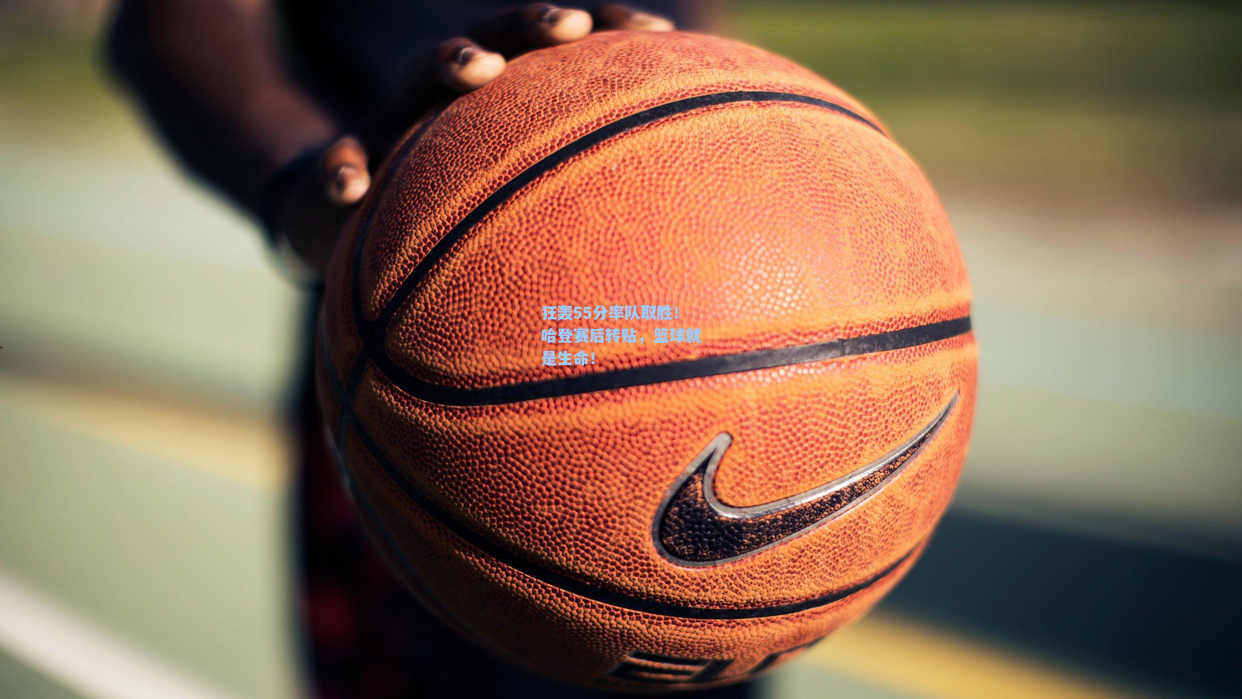 狂轰55分率队取胜！哈登赛后转贴，篮球就是生命！