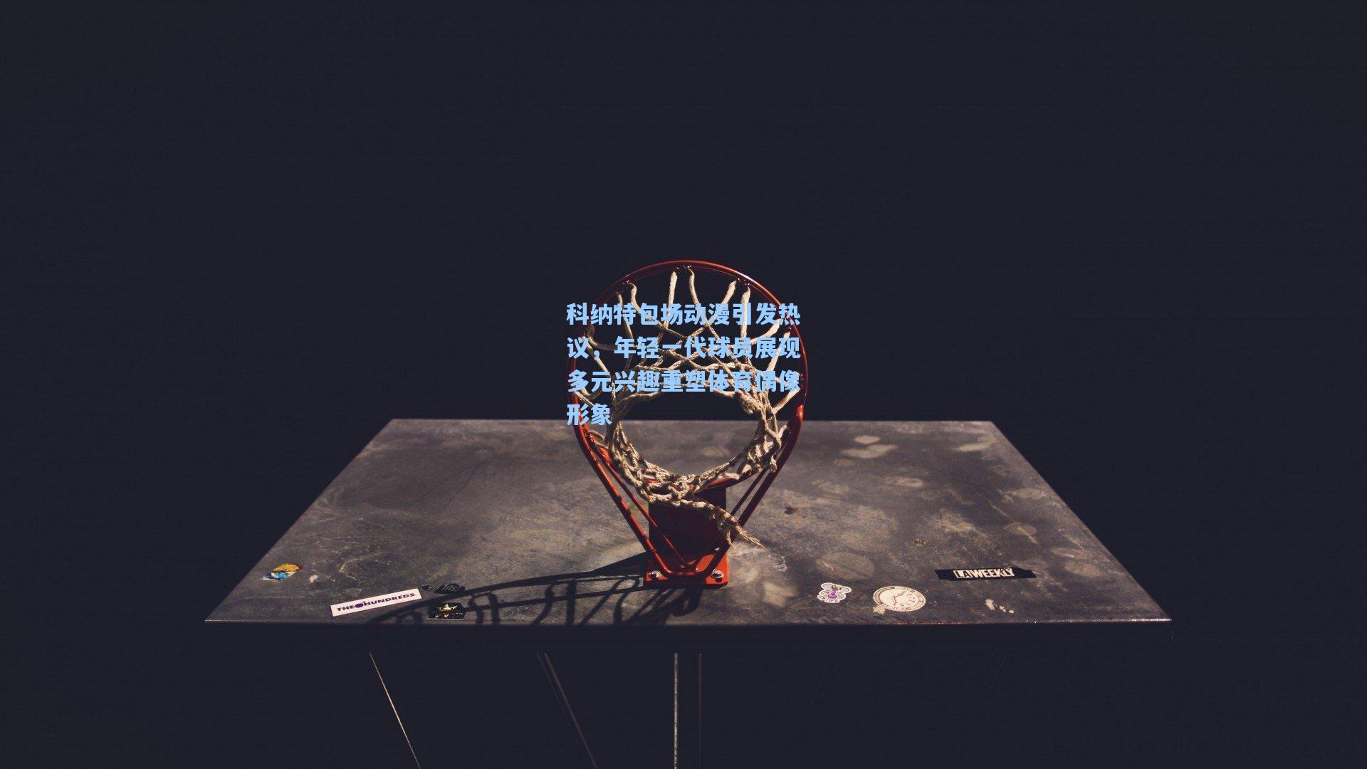 科纳特包场动漫引发热议，年轻一代球员展现多元兴趣重塑体育偶像形象