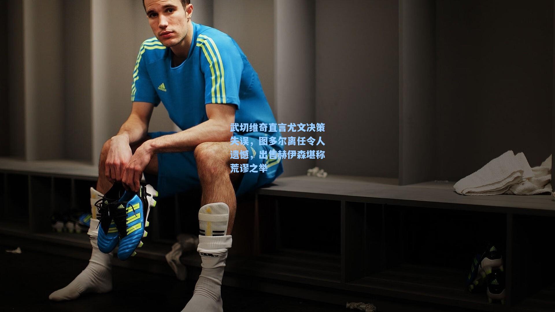 武切维奇直言尤文决策失误，图多尔离任令人遗憾，出售赫伊森堪称荒谬之举