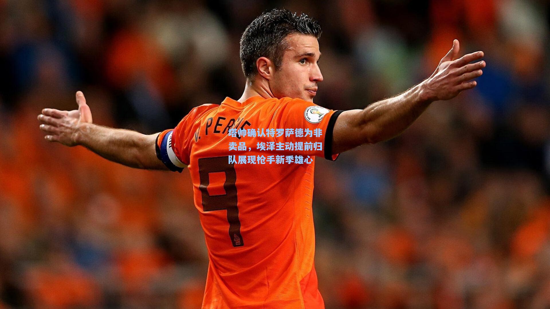 塔帅确认特罗萨德为非卖品，埃泽主动提前归队展现枪手新季雄心
