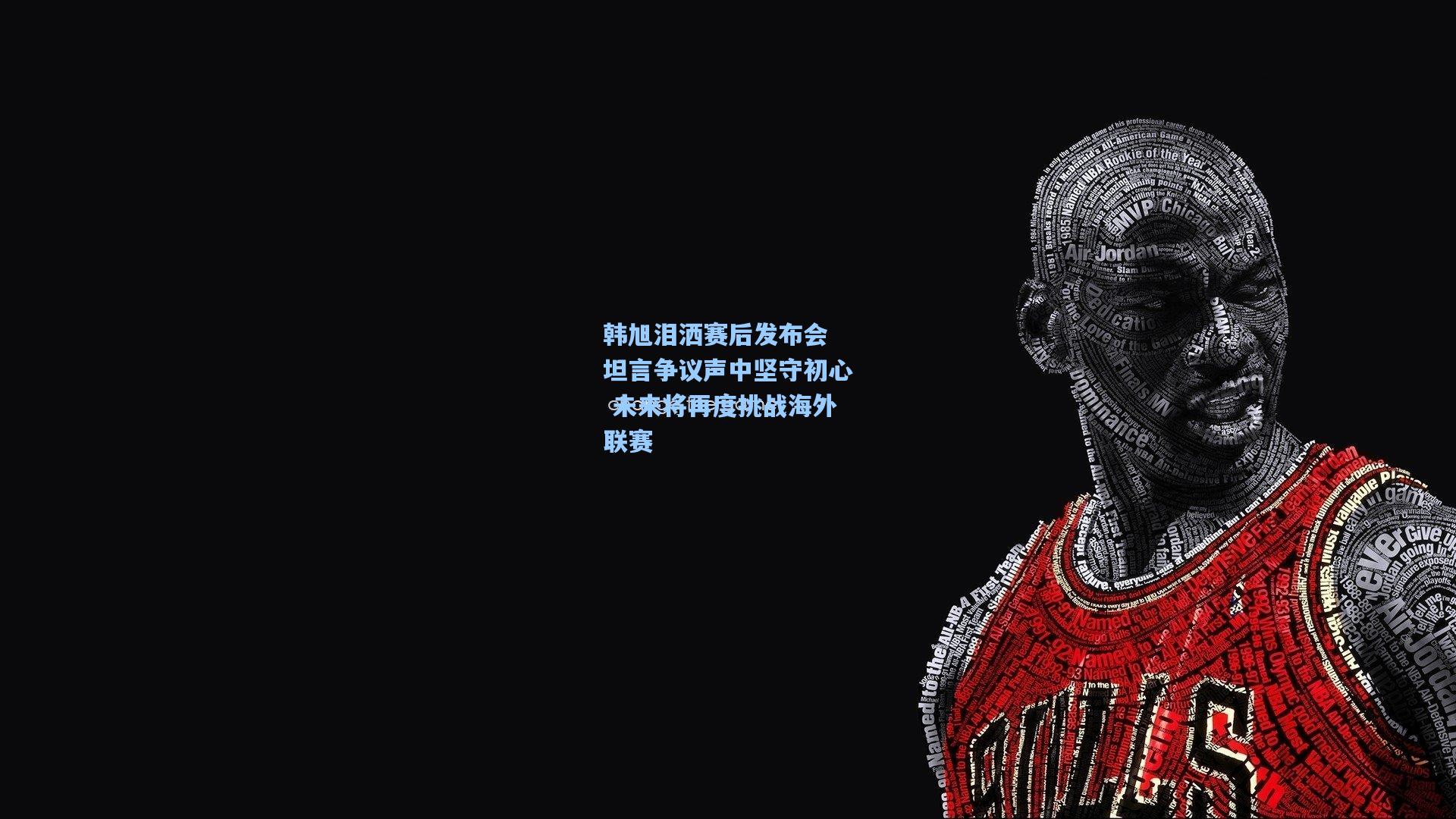 韩旭泪洒赛后发布会 坦言争议声中坚守初心 未来将再度挑战海外联赛