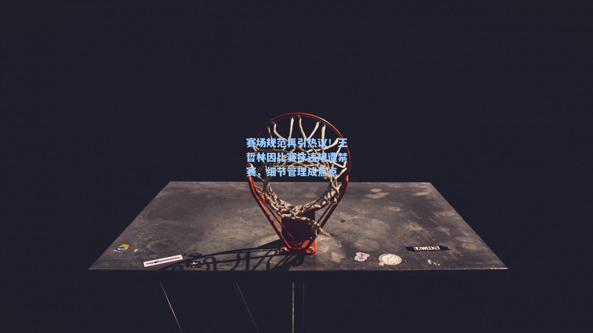 赛场规范再引热议!王哲林因比赛袜违规遭禁赛,细节管理成焦点